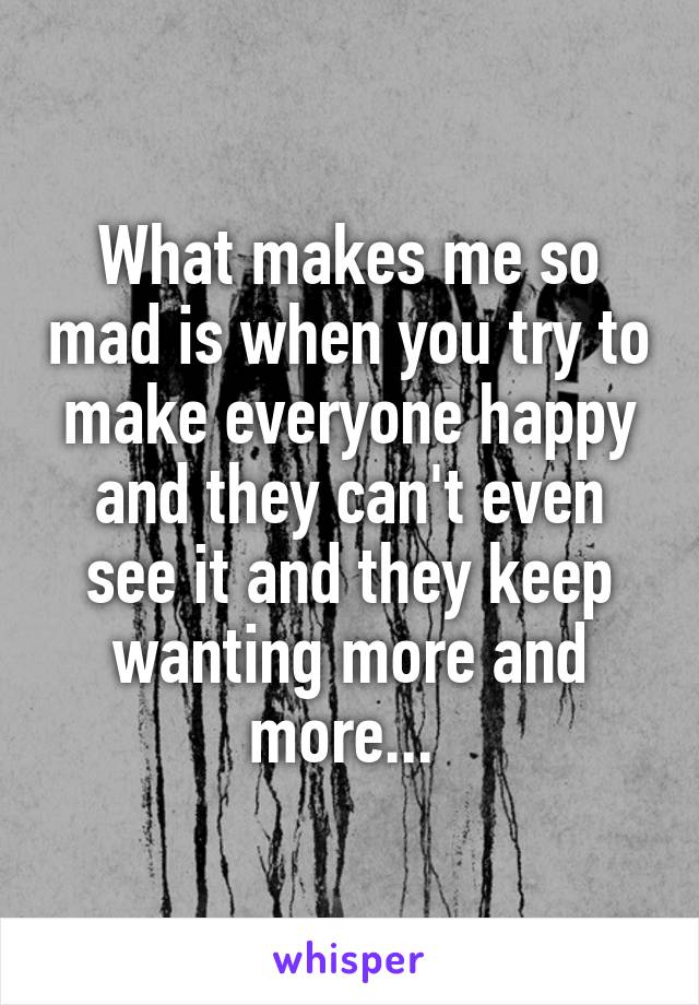 What makes me so mad is when you try to make everyone happy and they can't even see it and they keep wanting more and more... 