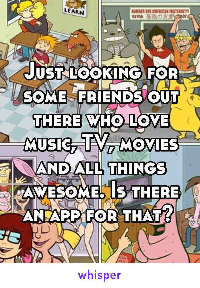 Just looking for some  friends out there who love music, TV, movies and all things awesome. Is there an app for that? 