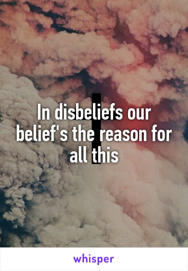 In disbeliefs our belief's the reason for all this