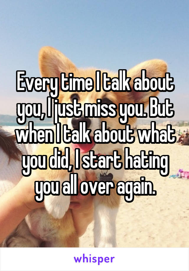 Every time I talk about you, I just miss you. But when I talk about what you did, I start hating you all over again.