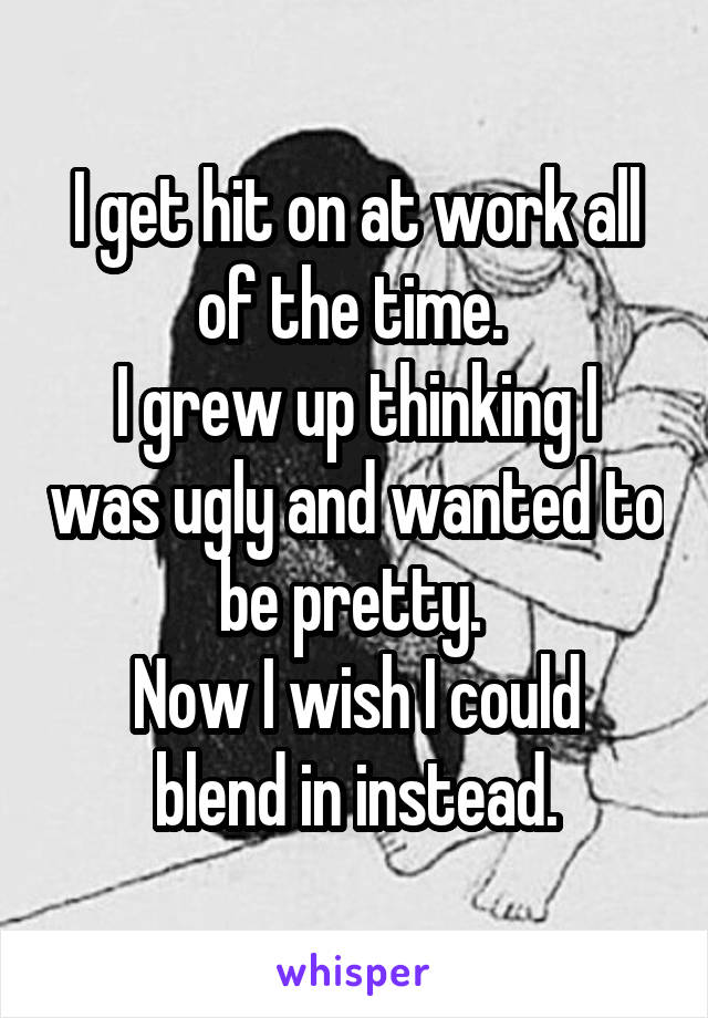 I get hit on at work all of the time. 
I grew up thinking I was ugly and wanted to be pretty. 
Now I wish I could blend in instead.