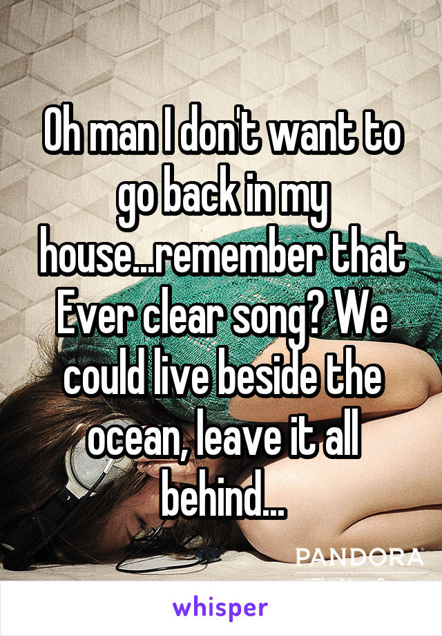 Oh man I don't want to go back in my house...remember that Ever clear song? We could live beside the ocean, leave it all behind...