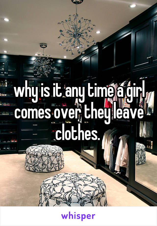 why is it any time a girl comes over they leave clothes. 