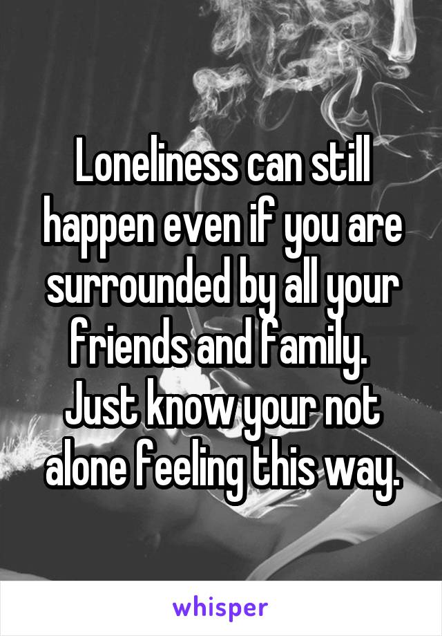 Loneliness can still happen even if you are surrounded by all your friends and family.  Just know your not alone feeling this way.