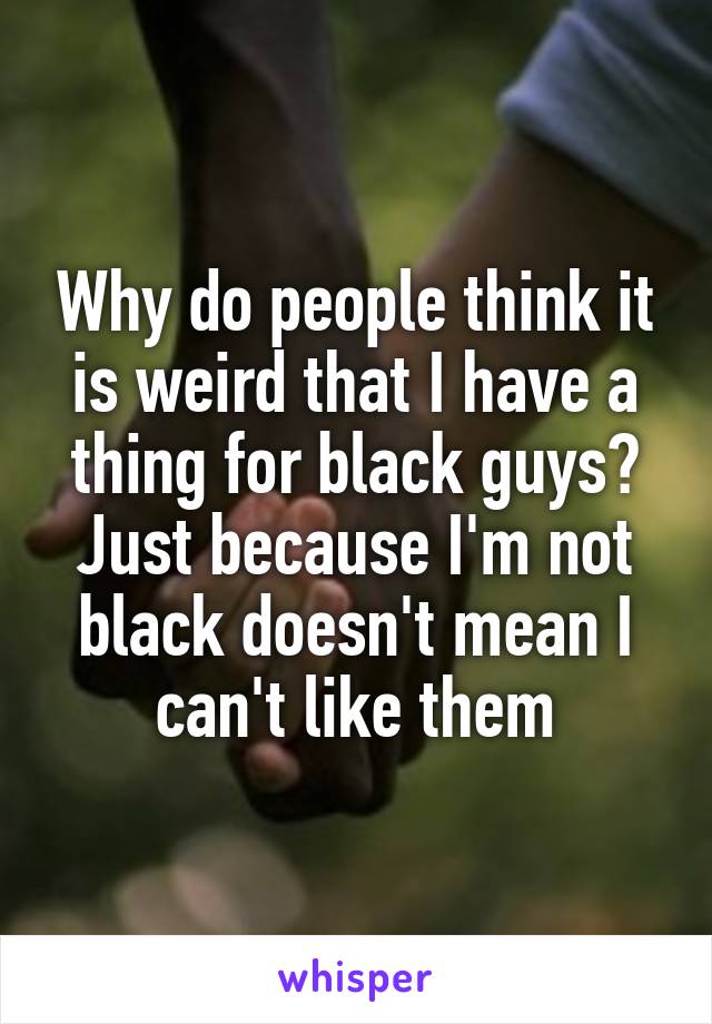 Why do people think it is weird that I have a thing for black guys? Just because I'm not black doesn't mean I can't like them