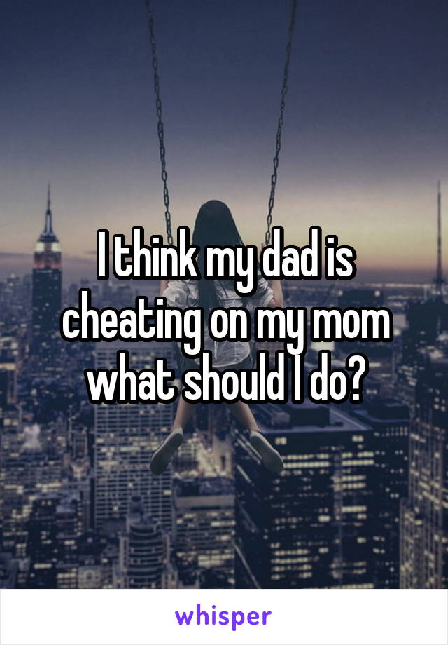 I think my dad is cheating on my mom what should I do?