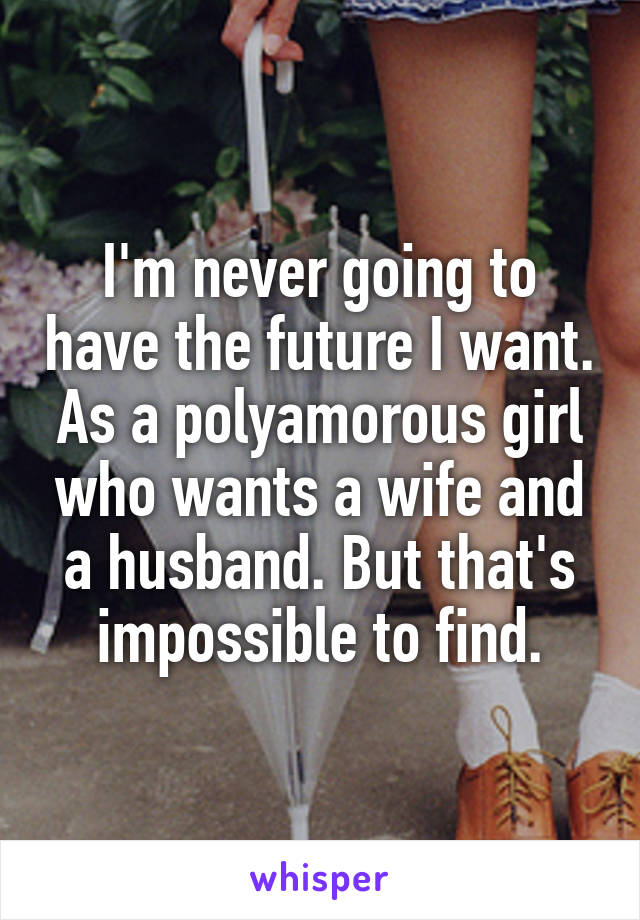 I'm never going to have the future I want. As a polyamorous girl who wants a wife and a husband. But that's impossible to find.