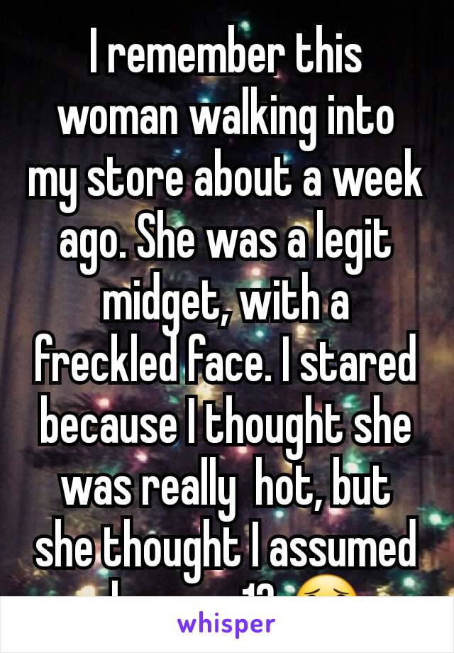 I remember this woman walking into my store about a week ago. She was a legit midget, with a freckled face. I stared because I thought she was really  hot, but she thought I assumed she was 12 😟