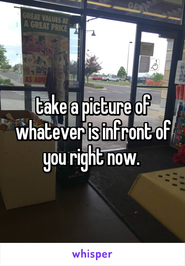 take a picture of whatever is infront of you right now. 