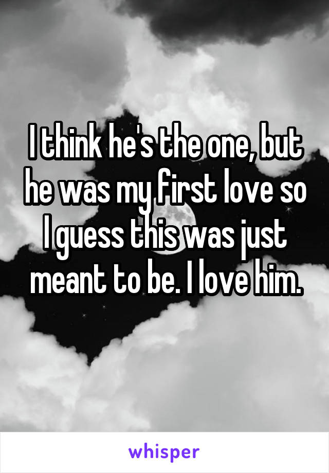 I think he's the one, but he was my first love so I guess this was just meant to be. I love him.
