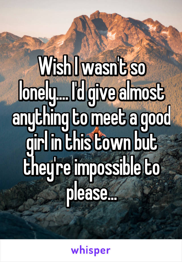 Wish I wasn't so lonely.... I'd give almost anything to meet a good girl in this town but they're impossible to please...