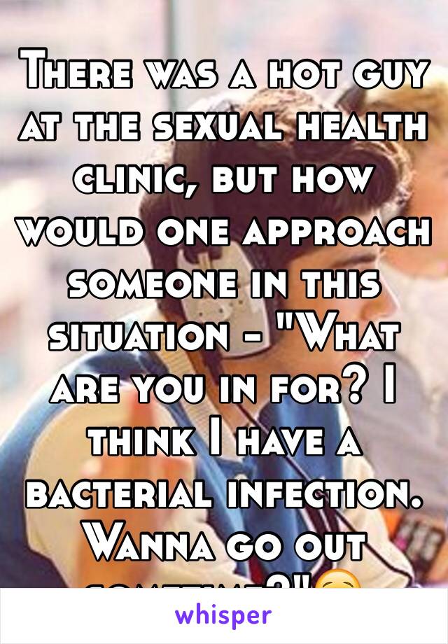 There was a hot guy at the sexual health clinic, but how would one approach someone in this situation - "What are you in for? I think I have a bacterial infection. Wanna go out sometime?"😌