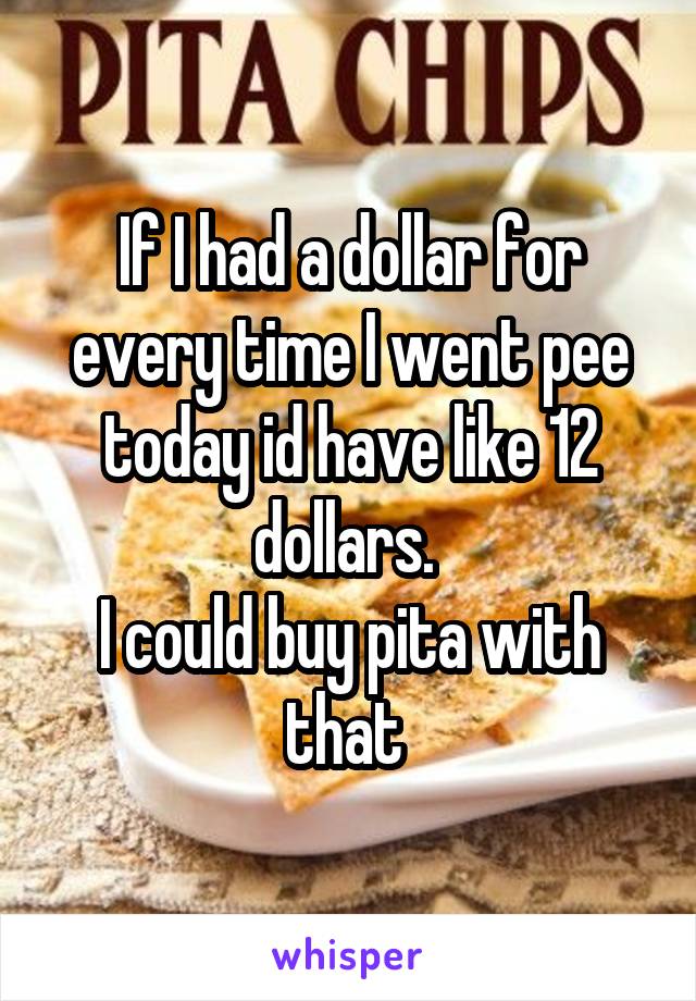 If I had a dollar for every time I went pee today id have like 12 dollars. 
I could buy pita with that 