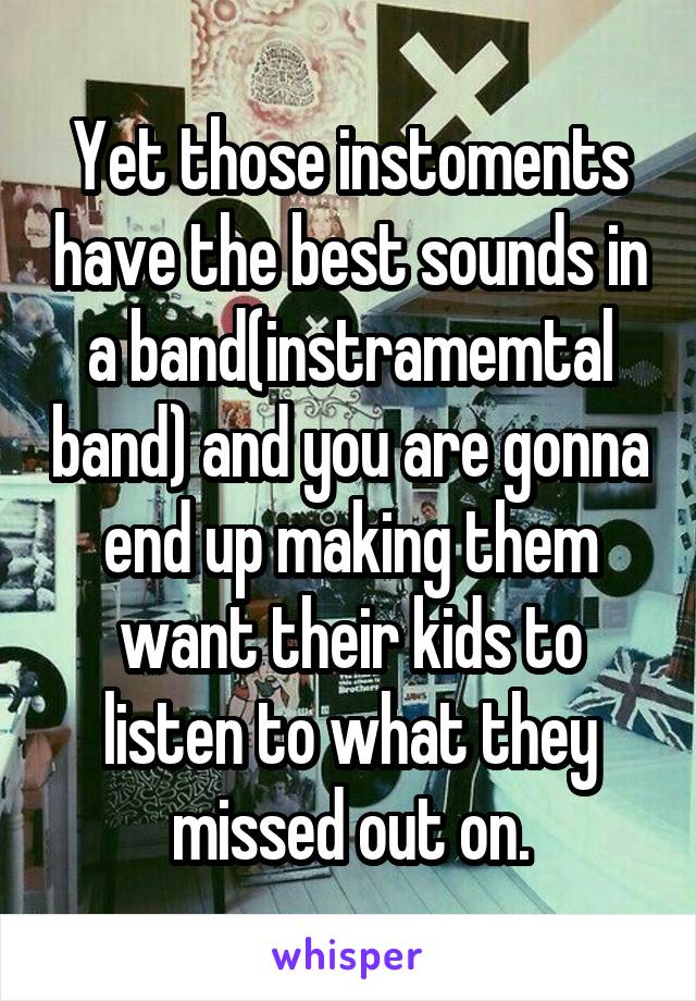 Yet those instoments have the best sounds in a band(instramemtal band) and you are gonna end up making them want their kids to listen to what they missed out on.