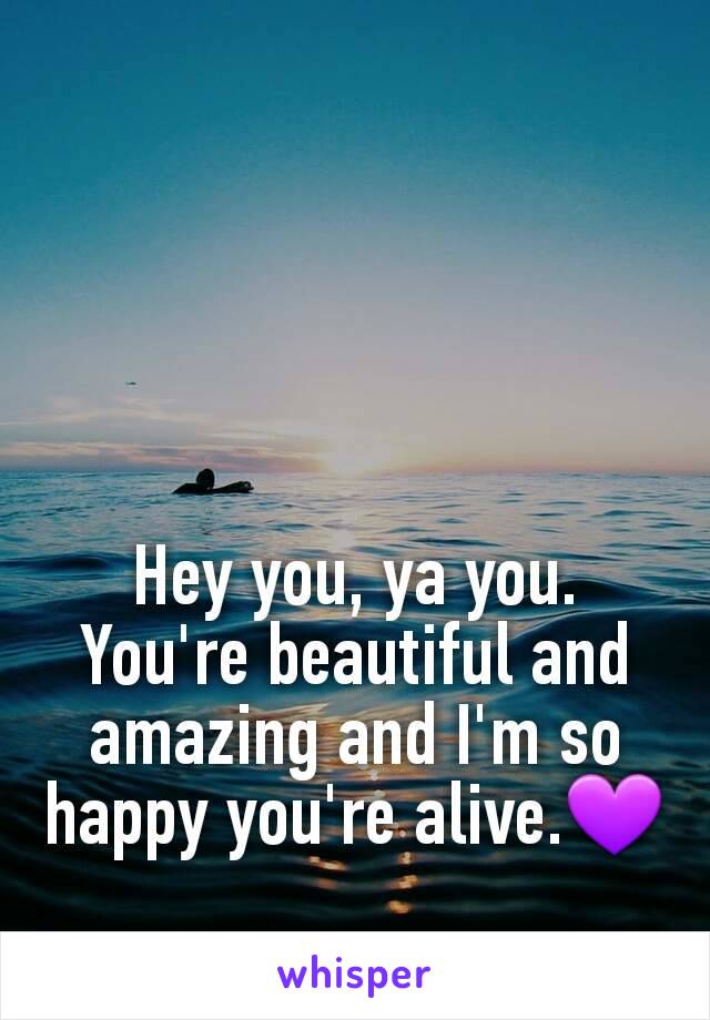 Hey you, ya you. You're beautiful and amazing and I'm so happy you're alive.💜