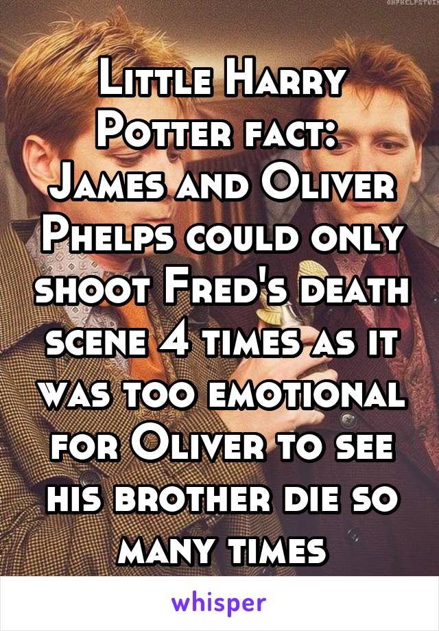 Little Harry Potter fact: 
James and Oliver Phelps could only shoot Fred's death scene 4 times as it was too emotional for Oliver to see his brother die so many times