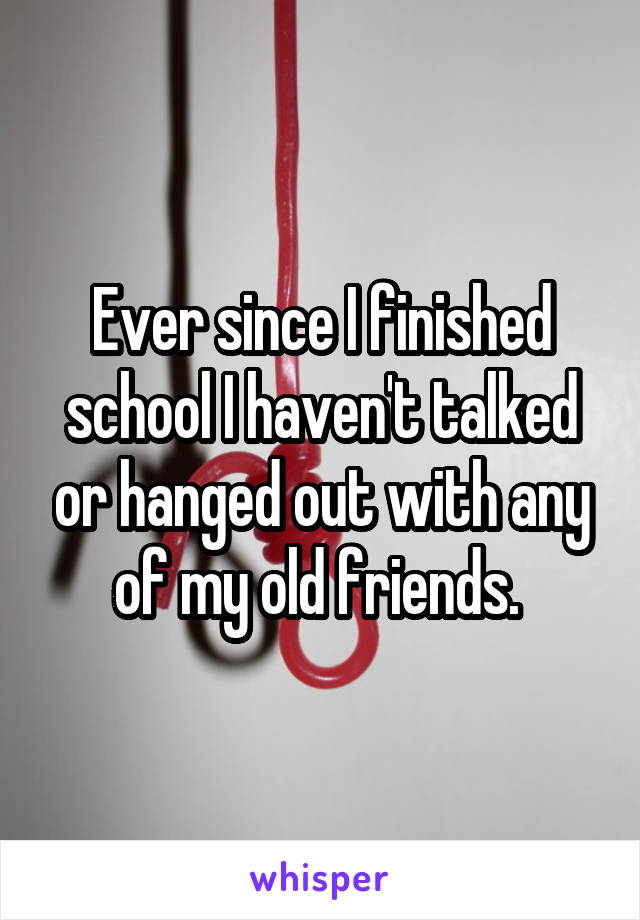 Ever since I finished school I haven't talked or hanged out with any of my old friends. 