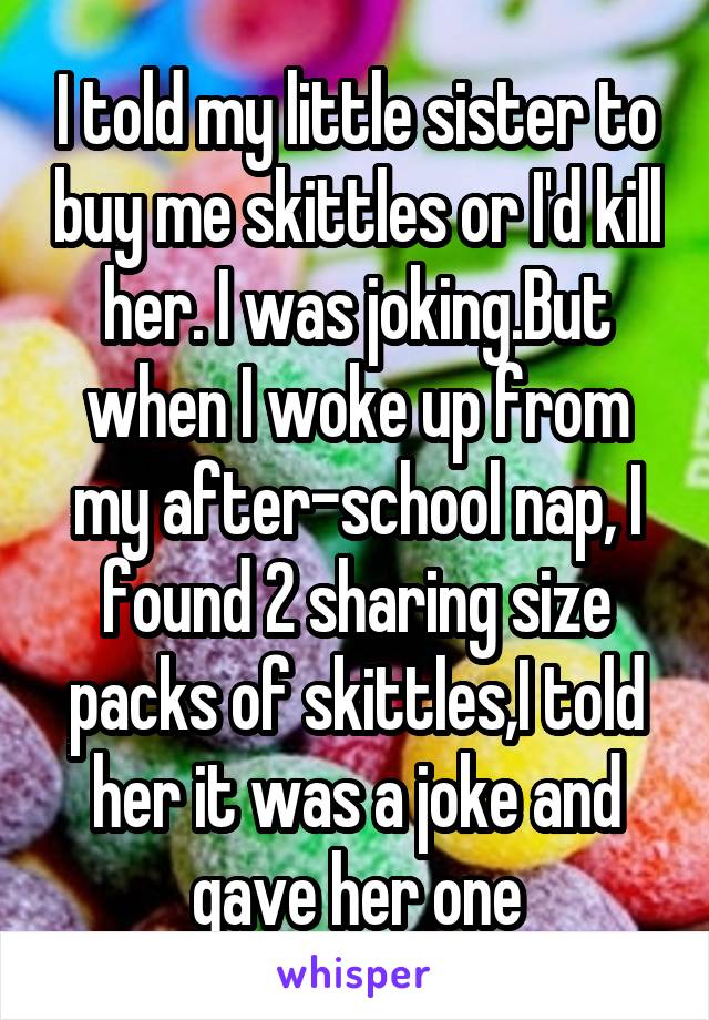 I told my little sister to buy me skittles or I'd kill her. I was joking.But when I woke up from my after-school nap, I found 2 sharing size packs of skittles,I told her it was a joke and gave her one