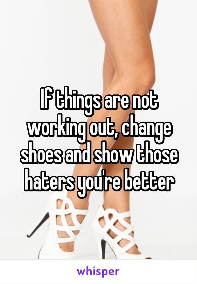 If things are not working out, change shoes and show those haters you're better