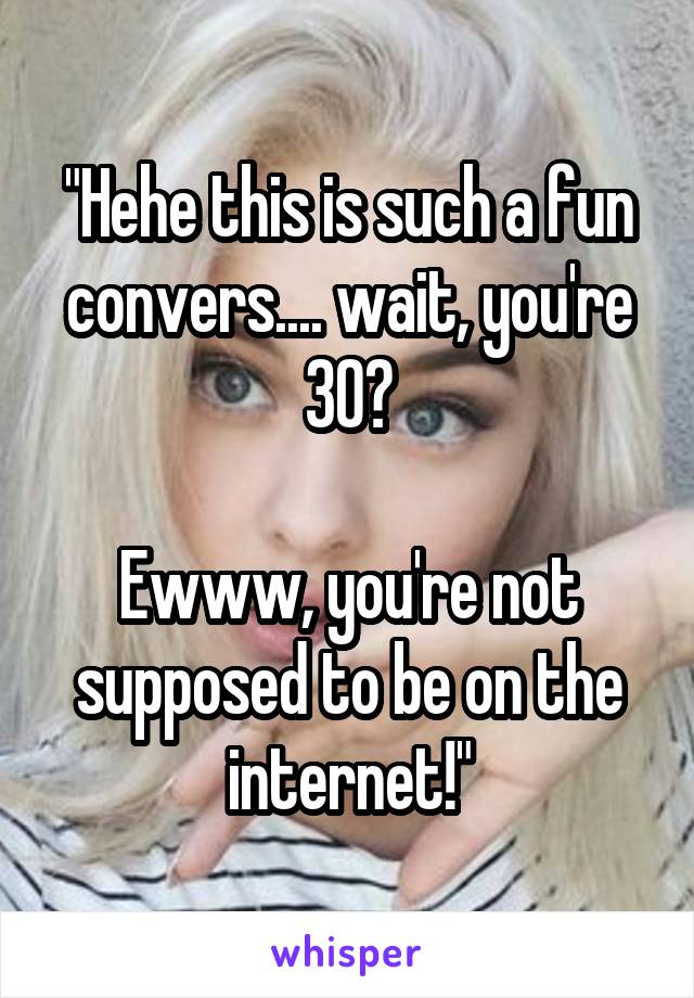 "Hehe this is such a fun convers.... wait, you're 30?

Ewww, you're not supposed to be on the internet!"