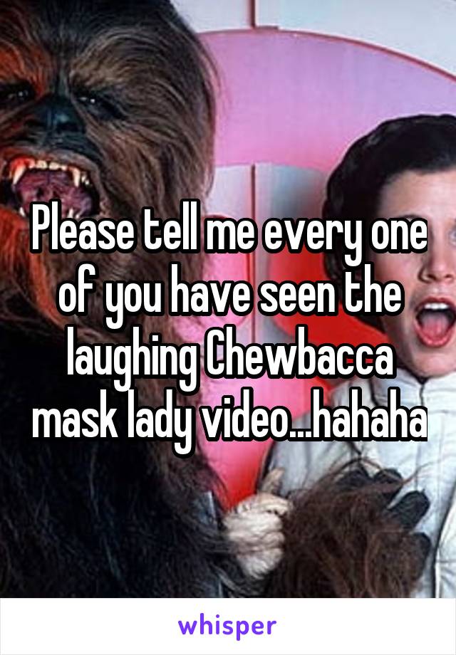 Please tell me every one of you have seen the laughing Chewbacca mask lady video...hahaha