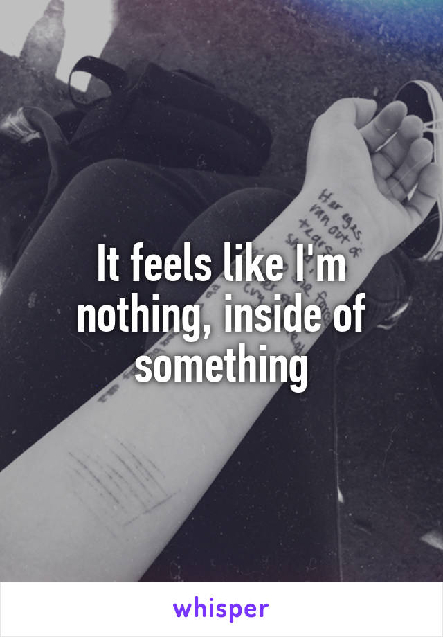 It feels like I'm nothing, inside of something