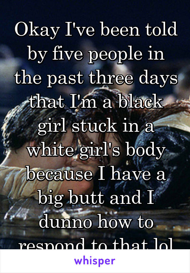 Okay I've been told by five people in the past three days that I'm a black girl stuck in a white girl's body because I have a big butt and I dunno how to respond to that lol