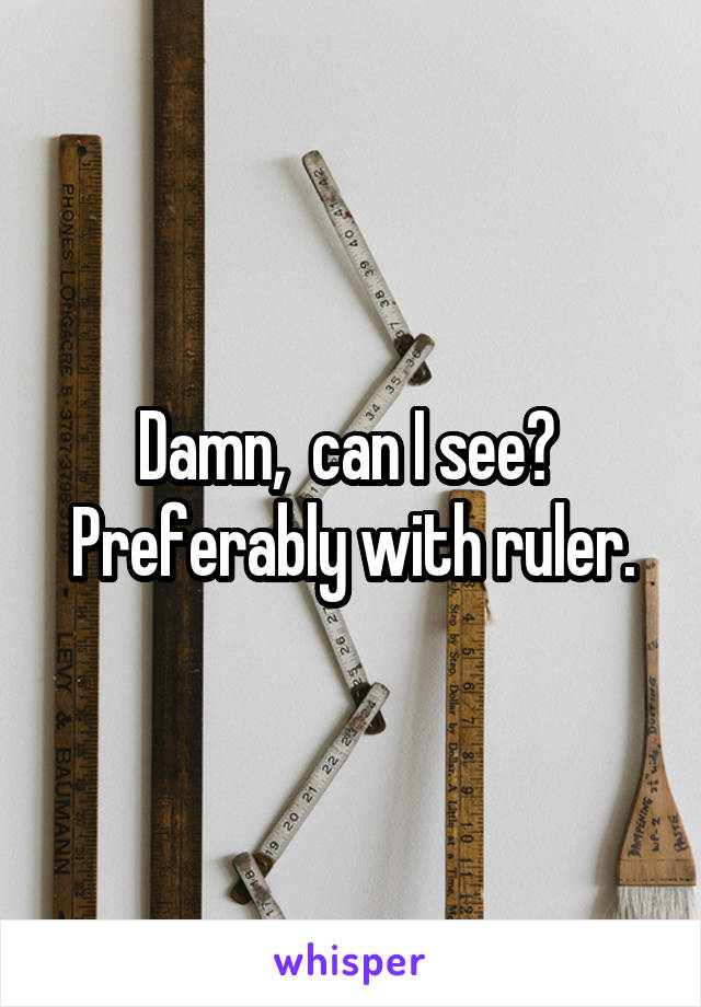 Damn,  can I see? 
Preferably with ruler.