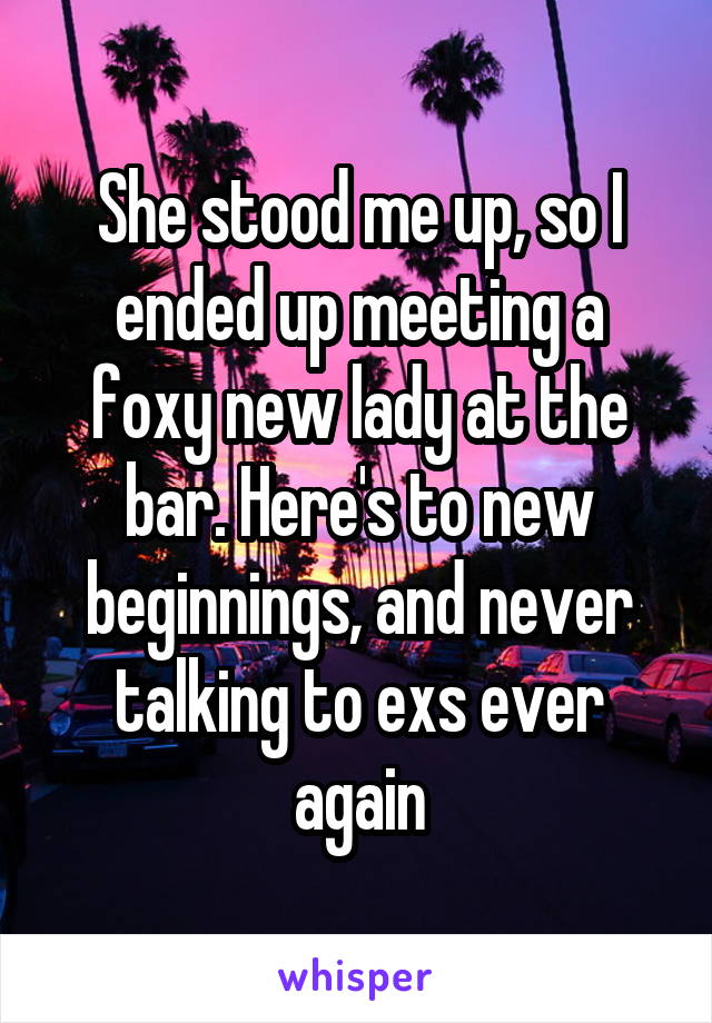 She stood me up, so I ended up meeting a foxy new lady at the bar. Here's to new beginnings, and never talking to exs ever again