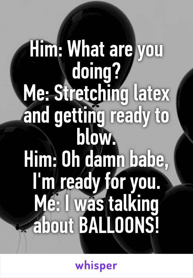 Him: What are you doing?
Me: Stretching latex and getting ready to blow.
Him: Oh damn babe, I'm ready for you.
Me: I was talking about BALLOONS!