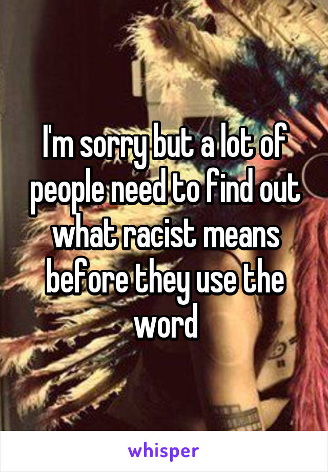 I'm sorry but a lot of people need to find out what racist means before they use the word