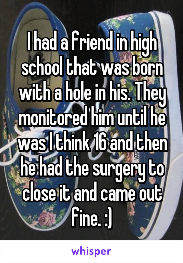 I had a friend in high school that was born with a hole in his. They monitored him until he was I think 16 and then he had the surgery to close it and came out fine. :)