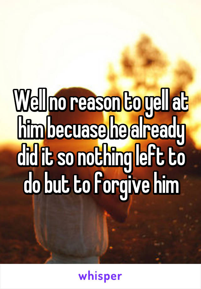 Well no reason to yell at him becuase he already did it so nothing left to do but to forgive him