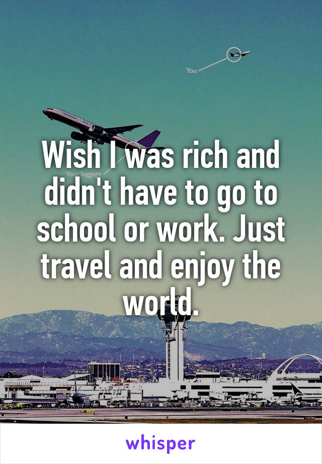 Wish I was rich and didn't have to go to school or work. Just travel and enjoy the world.