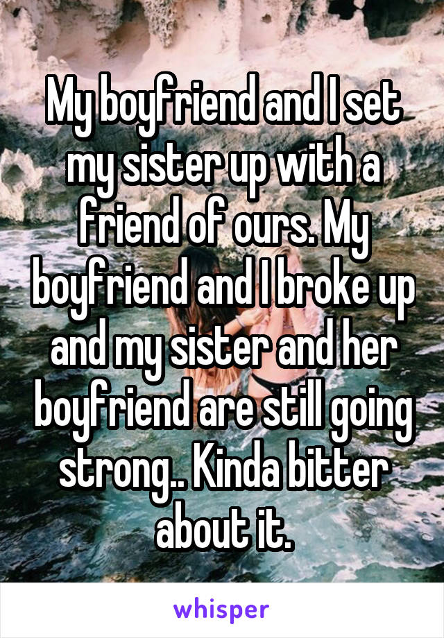 My boyfriend and I set my sister up with a friend of ours. My boyfriend and I broke up and my sister and her boyfriend are still going strong.. Kinda bitter about it.