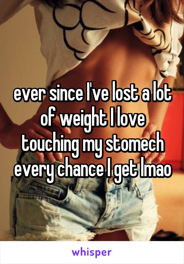 ever since I've lost a lot of weight I love touching my stomech every chance I get lmao