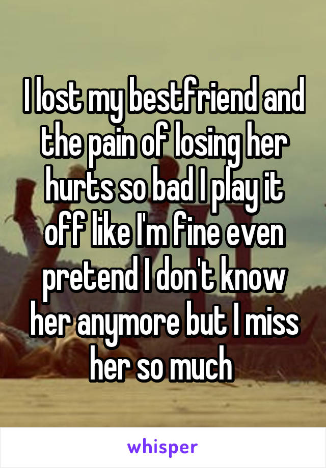 I lost my bestfriend and the pain of losing her hurts so bad I play it off like I'm fine even pretend I don't know her anymore but I miss her so much 