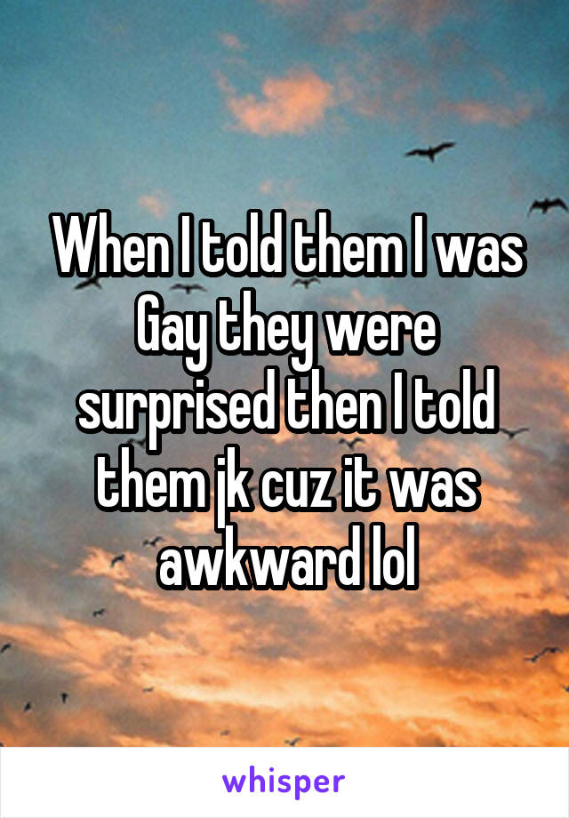 When I told them I was Gay they were surprised then I told them jk cuz it was awkward lol