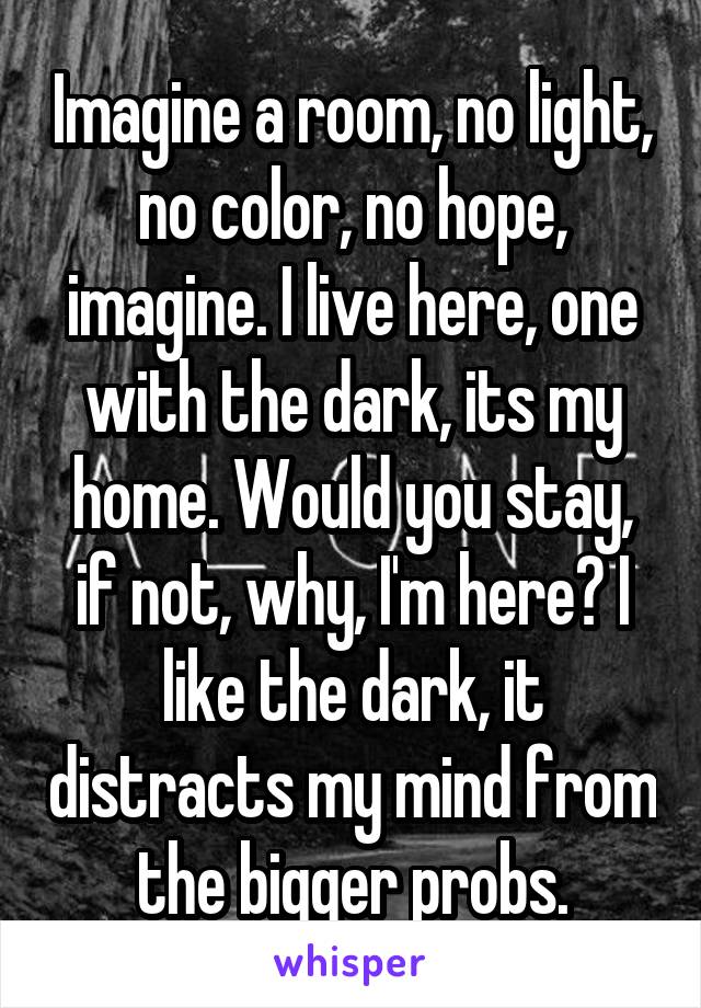 Imagine a room, no light, no color, no hope, imagine. I live here, one with the dark, its my home. Would you stay, if not, why, I'm here? I like the dark, it distracts my mind from the bigger probs.