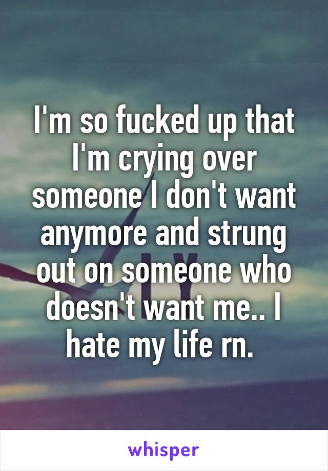 I'm so fucked up that I'm crying over someone I don't want anymore and strung out on someone who doesn't want me.. I hate my life rn. 