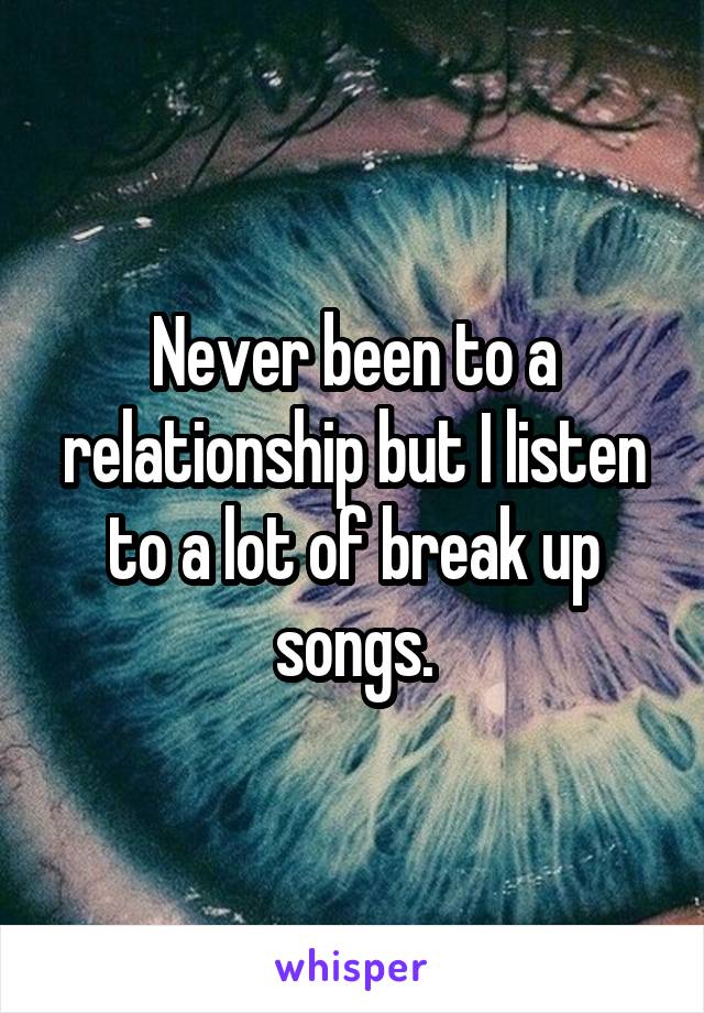 Never been to a relationship but I listen to a lot of break up songs.