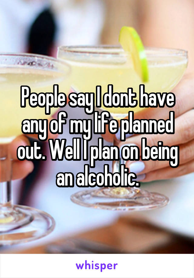 People say I dont have any of my life planned out. Well I plan on being an alcoholic.