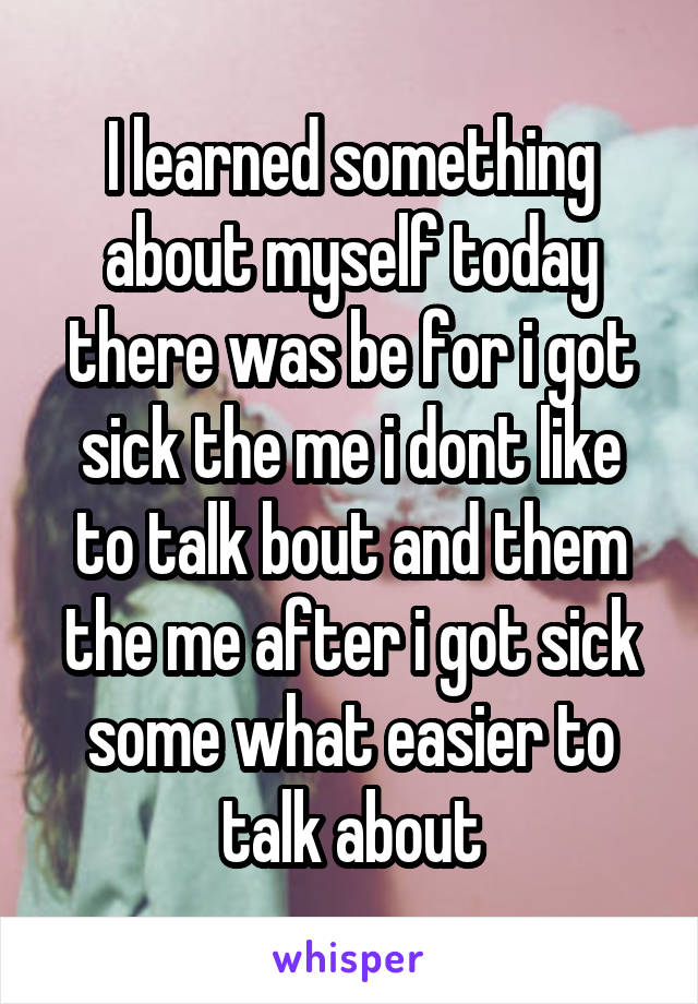 I learned something about myself today there was be for i got sick the me i dont like to talk bout and them the me after i got sick some what easier to talk about