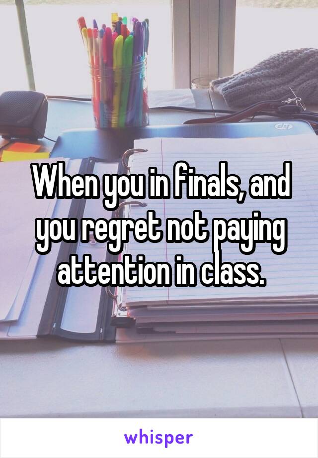 When you in finals, and you regret not paying attention in class.