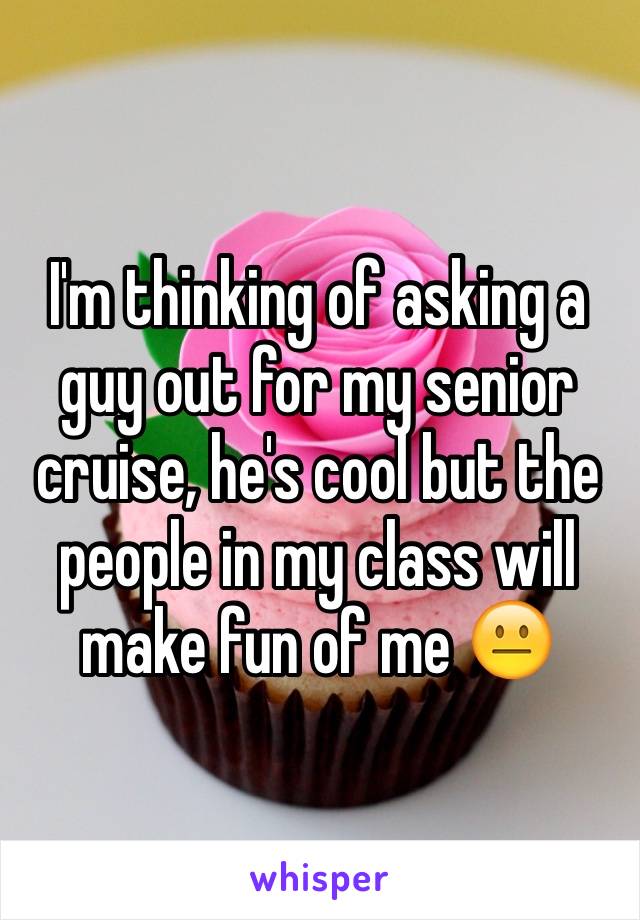 I'm thinking of asking a guy out for my senior cruise, he's cool but the people in my class will make fun of me 😐