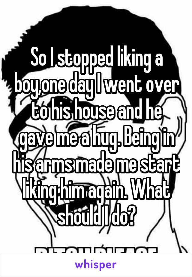 So I stopped liking a boy,one day I went over to his house and he gave me a hug. Being in his arms made me start liking him again. What should I do?