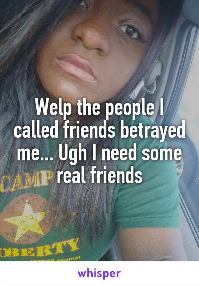 Welp the people I called friends betrayed me... Ugh I need some real friends