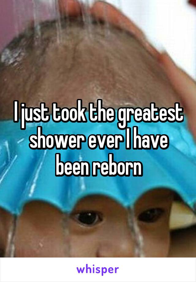 I just took the greatest shower ever I have been reborn