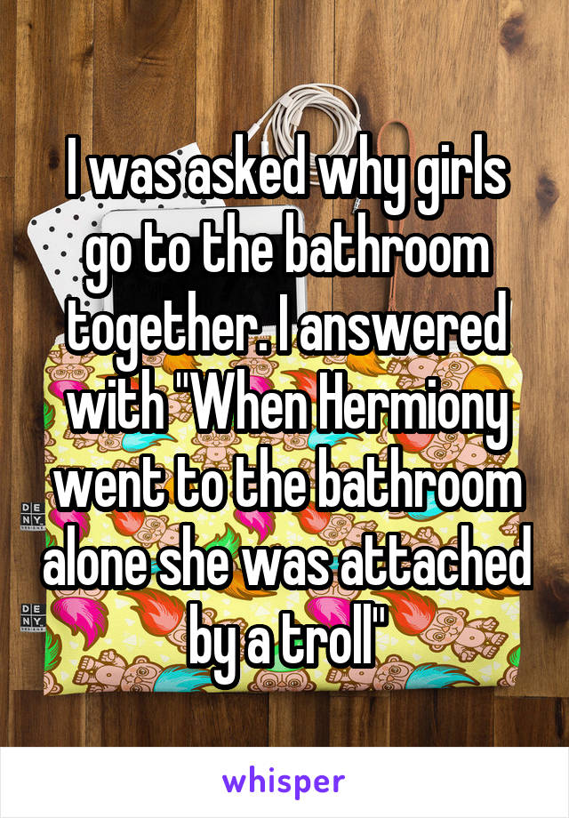 I was asked why girls go to the bathroom together. I answered with "When Hermiony went to the bathroom alone she was attached by a troll"