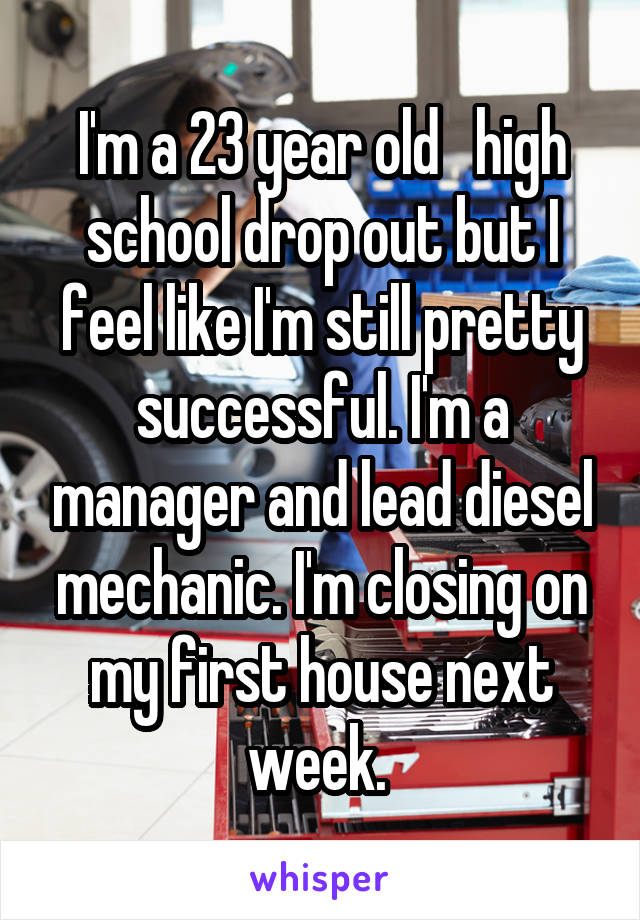 I'm a 23 year old   high school drop out but I feel like I'm still pretty successful. I'm a manager and lead diesel mechanic. I'm closing on my first house next week. 